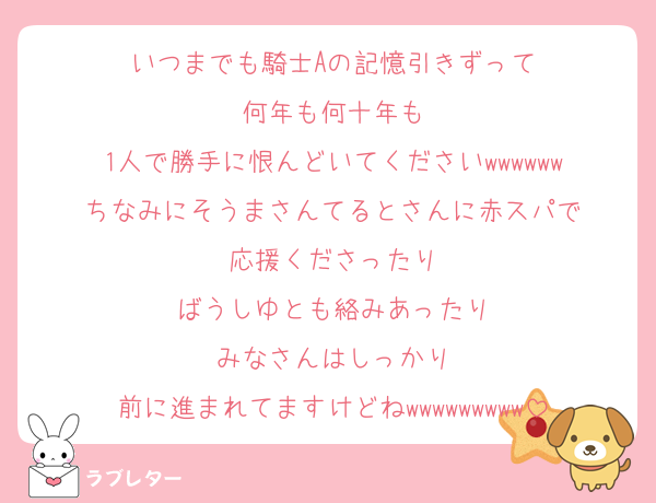 いつまでも騎士Aの記憶引きずって
何年も何十年も
1人で勝手に恨んどいてくださいwwwwww
ちなみにそうまさんてるとさんに赤スパで
応援くださったり
ばうしゆとも絡みあったり
みなさんはしっかり
前に進まれてますけどねwwwwwwwww