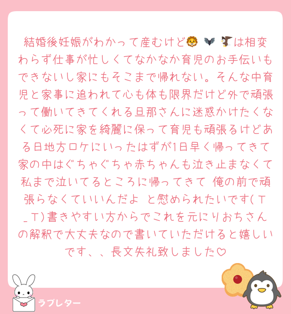 結婚後妊娠がわかって産むけど🦁 🦇 🦅は相変わらず仕事が忙しくてなかなか育児のお手伝いもできないし家にもそこまで帰れない。そんな中育児と家事に追われて心も体も限界だけど外で頑張って働いてきてくれる旦那さんに迷惑かけたくなくて必死に家を綺麗に保って育児も頑張るけどある日地方ロケにいったはずが1日早く帰ってきて家の中はぐちゃぐちゃ赤ちゃんも泣き止まなくて私まで泣いてるところに帰ってきて 俺の前で頑張らなくていいんだよ と慰められたいです(Ｔ_Ｔ)書きやすい方からでこれを元にりおちさんの解釈で大丈夫なので書いていただけると嬉しいです、、長文失礼致しました