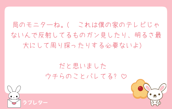 局のモニターね。(🟰これは僕の家のテレビじゃないんで反射してるものガン見したり、明るさ最大にして周り探ったりする必要ないよ)

だと思いました
ウチらのことバレてる❓