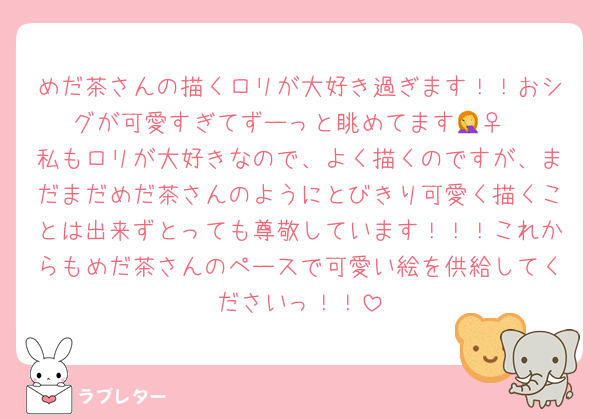 めだ茶さんの描くロリが大好き過ぎます！！おシグが可愛すぎてずーっと眺めてます🤦‍♀️
私もロリが大好きなので、よく描くのですが、まだまだめだ茶さんのようにとびきり可愛く描くことは出来ずとっても尊敬しています！！！これからもめだ茶さんのペースで可愛い絵を供給してくださいっ！！