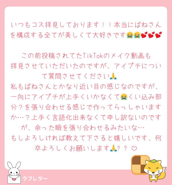 いつもコス拝見しております！！本当にばねさんを構成する全てが美しくて大好きです😭😭💕💕💕
この前投稿されてたTikTokのメイク動画も拝見させていただいたのですが、アイプチについて質問させてください🥲🙏
私もばねさんとかなり近い目の感じなのですが、一向にアイプチが上手くいかなくて😭くい込み部分？を張り合わせる感じで作ってらっしゃいますか…？上手く言語化出来なくて申し訳ないのですが、余った瞼を張り合わせるみたいな…
もしよろしければ教えて下さると嬉しいです、何卒よろしくお願いします🙏✨✨