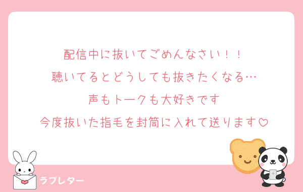 配信中に抜いてごめんなさい！！
聴いてるとどうしても抜きたくなる…
声もトークも大好きです
今度抜いた指毛を封筒に入れて送ります