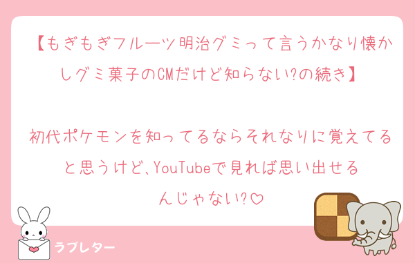 【もぎもぎフルーツ明治グミって言うかなり懐かしグミ菓子のCMだけど知らない?の続き】

初代ポケモンを知ってるならそれなりに覚えてると思うけど､YouTubeで見れば思い出せるんじゃない?