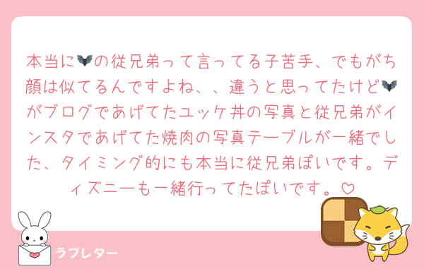 本当に🦇の従兄弟って言ってる子苦手、でもがち顔は似てるんですよね、、違うと思ってたけど🦇がブログであげてたユッケ丼の写真と従兄弟がインスタであげてた焼肉の写真テーブルが一緒でした、タイミング的にも本当に従兄弟ぽいです。ディズニーも一緒行ってたぽいです。