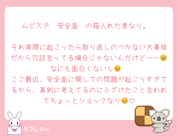 ムビステ〜安全面〜の箱入れた者なり。

それ実際に起こったら取り返しのつかない大事故だから冗談言ってる場合じゃないんだけどーー😣なにも面白くないし😣
ここ最近、安全面に関しての問題が起こりすぎてるから、真剣に考えてるのにふざけたこと言われてちょっとショックなり😔