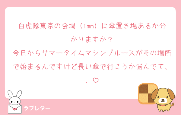 白虎隊東京の会場（imm）に傘置き場あるか分かりますか？
今日からサマータイムマシンブルースがその場所で始まるんですけど長い傘で行こうか悩んでて、、