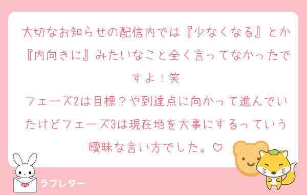 大切なお知らせの配信内では『少なくなる』とか『内向きに』みたいなこと全く言ってなかったですよ！笑
フェーズ2は目標？や到達点に向かって進んでいたけどフェーズ3は現在地を大事にするっていう曖昧な言い方でした。