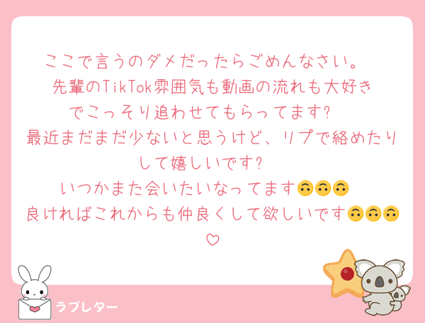 ここで言うのダメだったらごめんなさい。
先輩のTikTok雰囲気も動画の流れも大好きでこっそり追わせてもらってます✨
最近まだまだ少ないと思うけど、リプで絡めたりして嬉しいです✨
いつかまた会いたいなってます🙃🙃🙃
良ければこれからも仲良くして欲しいです🙃🙃🙃