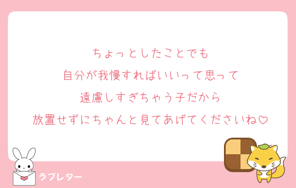 ちょっとしたことでも
自分が我慢すればいいって思って
遠慮しすぎちゃう子だから
放置せずにちゃんと見てあげてくださいね