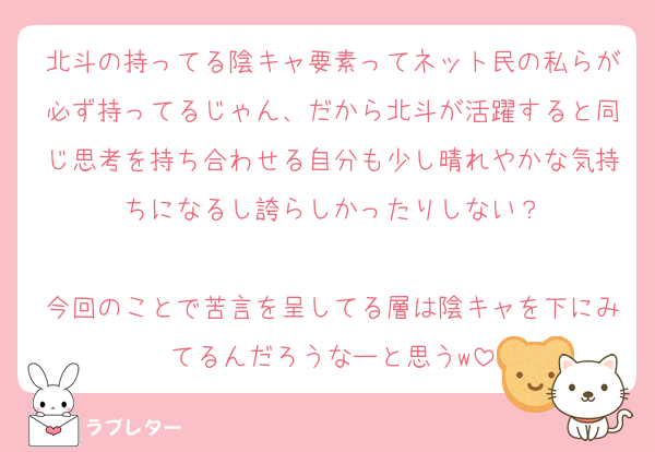 北斗の持ってる陰キャ要素ってネット民の私らが必ず持ってるじゃん、だから北斗が活躍すると同じ思考を持ち合わせる自分も少し晴れやかな気持ちになるし誇らしかったりしない？

今回のことで苦言を呈してる層は陰キャを下にみてるんだろうなーと思うw