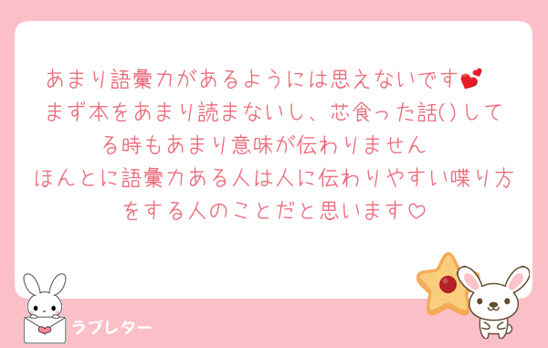 あまり語彙力があるようには思えないです💕
まず本をあまり読まないし、芯食った話()してる時もあまり意味が伝わりません
ほんとに語彙力ある人は人に伝わりやすい喋り方をする人のことだと思います