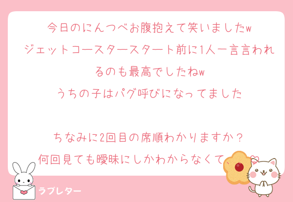 今日のにんつべお腹抱えて笑いましたw
ジェットコースタースタート前に1人一言言われるのも最高でしたねw
うちの子はパグ呼びになってました

ちなみに2回目の席順わかりますか？
何回見ても曖昧にしかわからなくて、、