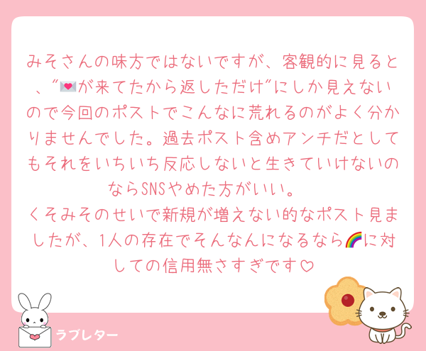 みそさんの味方ではないですが、客観的に見ると、"💌が来てたから返しただけ"にしか見えないので今回のポストでこんなに荒れるのがよく分かりませんでした。過去ポスト含めアンチだとしてもそれをいちいち反応しないと生きていけないのならSNSやめた方がいい。
くそみそのせいで新規が増えない的なポスト見ましたが、1人の存在でそんなんになるなら🌈に対しての信用無さすぎです