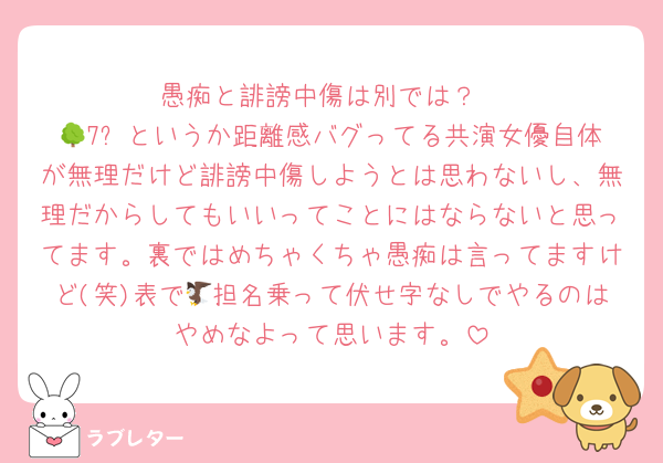 愚痴と誹謗中傷は別では？
🌳7️⃣というか距離感バグってる共演女優自体が無理だけど誹謗中傷しようとは思わないし、無理だからしてもいいってことにはならないと思ってます。裏ではめちゃくちゃ愚痴は言ってますけど(笑)表で🦅担名乗って伏せ字なしでやるのはやめなよって思います。
