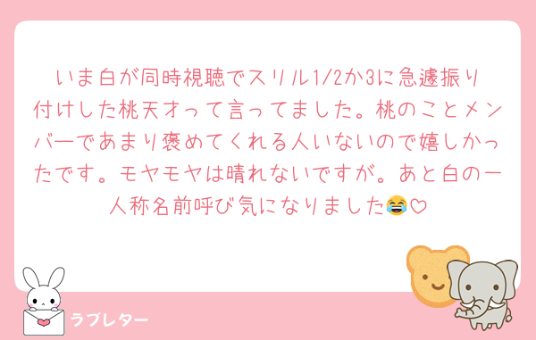 いま白が同時視聴でスリル1/2か3に急遽振り付けした桃天才って言ってました。桃のことメンバーであまり褒めてくれる人いないので嬉しかったです。モヤモヤは晴れないですが。あと白の一人称名前呼び気になりました😂