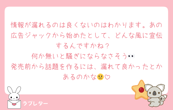 情報が漏れるのは良くないのはわかります。あの広告ジャックから始めたとして、どんな風に宣伝するんですかね？
何か無いと騒ぎにならなさそう👀
発売前から話題を作るには、漏れて良かったとかあるのかな😐
