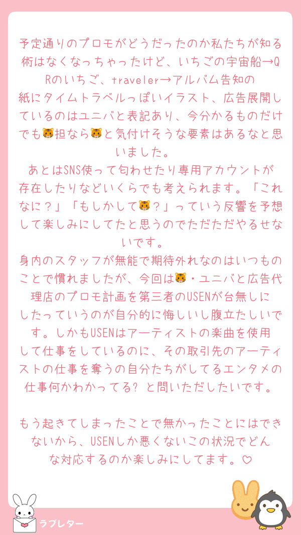 予定通りのプロモがどうだったのか私たちが知る術はなくなっちゃったけど、いちごの宇宙船→QRのいちご、traveler→アルバム告知の紙にタイムトラベルっぽいイラスト、広告展開しているのはユニバと表記あり、今分かるものだけでも🐯担なら🐯と気付けそうな要素はあるなと思いました。
あとはSNS使って匂わせたり専用アカウントが存在したりなどいくらでも考えられます。「これなに？」「もしかして🐯？」っていう反響を予想して楽しみにしてたと思うのでただただやるせないです。
身内のスタッフが無能で期待外れなのはいつものことで慣れましたが、今回は🐯・ユニバと広告代理店のプロモ計画を第三者のUSENが台無しにしたっていうのが自分的に悔しいし腹立たしいです。しかもUSENはアーティストの楽曲を使用して仕事をしているのに、その取引先のアーティストの仕事を奪うの自分たちがしてるエンタメの仕事何かわかってる⁉️と問いただしたいです。
もう起きてしまったことで無かったことにはできないから、USENしか悪くないこの状況でどんな対応するのか楽しみにしてます。