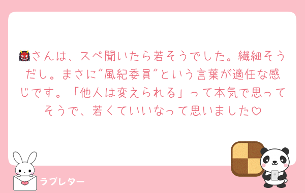 👹さんは、スペ聞いたら若そうでした。繊細そうだし。まさに"風紀委員"という言葉が適任な感じです。「他人は変えられる」って本気で思ってそうで、若くていいなって思いました