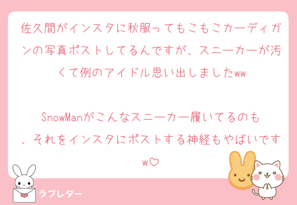 佐久間がインスタに秋服ってもこもこカーディガンの写真ポストしてるんですが、スニーカーが汚くて例のアイドル思い出しましたww

SnowManがこんなスニーカー履いてるのも、それをインスタにポストする神経もやばいですw