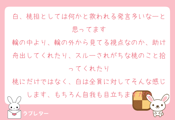 白、桃担としては何かと救われる発言多いなーと思ってます
輪の中より、輪の外から見てる視点なのか、助け舟出してくれたり、スルーされがちな桃のこと拾ってくれたり
桃にだけではなく、白は全員に対してそんな感じします、もちろん自我も目立ちますが