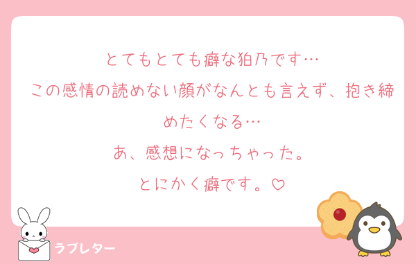 とてもとても癖な狛乃です…
この感情の読めない顔がなんとも言えず、抱き締めたくなる…
あ、感想になっちゃった。
とにかく癖です。