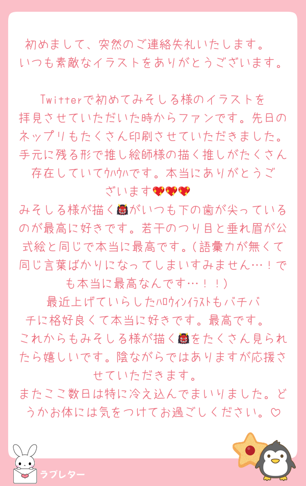 初めまして、突然のご連絡失礼いたします。
いつも素敵なイラストをありがとうございます。
Twitterで初めてみそしる様のイラストを拝見させていただいた時からファンです。先日のネップリもたくさん印刷させていただきました。手元に残る形で推し絵師様の描く推しがたくさん存在していてｳﾊｳﾊです。本当にありがとうございます💖💖💖
みそしる様が描く👹がいつも下の歯が尖っているのが最高に好きです。若干のつり目と垂れ眉が公式絵と同じで本当に最高です。(語彙力が無くて同じ言葉ばかりになってしまいすみません…！でも本当に最高なんです…！！)
最近上げていらしたﾊﾛｳｨﾝｲﾗｽﾄもバチバチに格好良くて本当に好きです。最高です。
これからもみそしる様が描く👹をたくさん見られたら嬉しいです。陰ながらではありますが応援させていただきます。
またここ数日は特に冷え込んでまいりました。どうかお体には気をつけてお過ごしください。