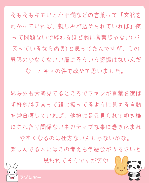 そもそもキモいとか不憫などの言葉って「文脈をわかっていれば、親しみが込められていれば」使って問題ないで終わるほど弱い言葉じゃない(バズっているなら尚更)と思ってたんですが、この界隈の少なくないい層はそういう認識はないんだな〜と今回の件で改めて思いました。

界隈外も大勢見てるところでファンが言葉を選ばず好き勝手言って雑に扱ってるように見える言動を常日頃していれば、他担に足元見られて叩き棒にされたり関係ないネガティブな事に巻き込まれやすくなるのは仕方ないんじゃないかな。
楽しんでる人にはこの考えも学級会がうるさいと思われてそうですが笑