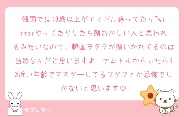 韓国では18歳以上がアイドル追ってたりTwitterやってたりしたら頭おかしい人と思われるみたいなので、韓国ヲタクが頭いかれてるのは当然なんだと思いますよ！ナムドルからしたら30近い年齢でマスターしてるヲタクとか恐怖でしかないと思います