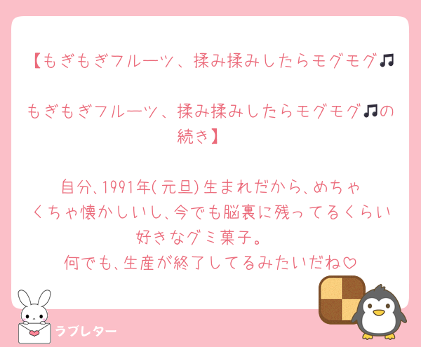 【もぎもぎフルーツ、揉み揉みしたらモグモグ🎵
もぎもぎフルーツ、揉み揉みしたらモグモグ🎵の続き】

自分､1991年(元旦)生まれだから､めちゃくちゃ懐かしいし､今でも脳裏に残ってるくらい好きなグミ菓子。
何でも､生産が終了してるみたいだね