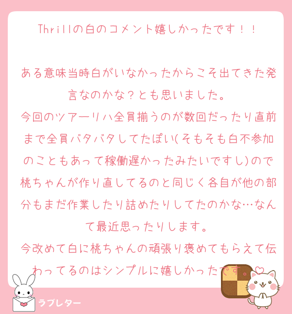 Thrillの白のコメント嬉しかったです！！
ある意味当時白がいなかったからこそ出てきた発言なのかな？とも思いました。
今回のツアーリハ全員揃うのが数回だったり直前まで全員バタバタしてたぽい(そもそも白不参加のこともあって稼働遅かったみたいですし)ので桃ちゃんが作り直してるのと同じく各自が他の部分もまだ作業したり詰めたりしてたのかな…なんて最近思ったりします。
今改めて白に桃ちゃんの頑張り褒めてもらえて伝わってるのはシンプルに嬉しかったです。