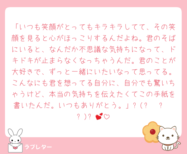 「いつも笑顔がとってもキラキラしてて、その笑顔を見ると心がほっこりするんだよね。君のそばにいると、なんだか不思議な気持ちになって、ドキドキが止まらなくなっちゃうんだ。君のことが大好きで、ずっと一緒にいたいなって思ってる。こんなにも君を想ってる自分に、自分でも驚いちゃうけど、本当の気持ちを伝えたくてこの手紙を書いたんだ。いつもありがとう。」٩(๑❛ᴗ❛๑)۶💕