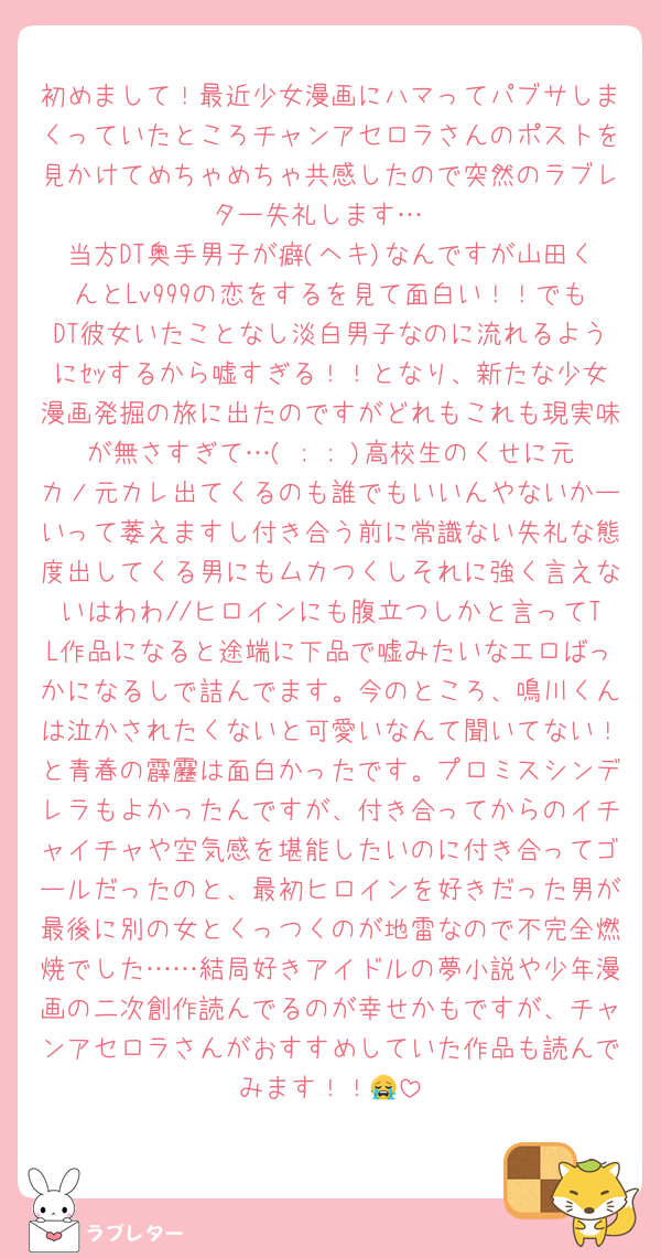 初めまして！最近少女漫画にハマってパブサしまくっていたところチャンアセロラさんのポストを見かけてめちゃめちゃ共感したので突然のラブレター失礼します…
当方DT奥手男子が癖(ヘキ)なんですが山田くんとLv999の恋をするを見て面白い！！でもDT彼女いたことなし淡白男子なのに流れるようにｾｯするから嘘すぎる！！となり、新たな少女漫画発掘の旅に出たのですがどれもこれも現実味が無さすぎて…( ; ; )高校生のくせに元カノ元カレ出てくるのも誰でもいいんやないかーいって萎えますし付き合う前に常識ない失礼な態度出してくる男にもムカつくしそれに強く言えないはわわ//ヒロインにも腹立つしかと言ってTL作品になると途端に下品で嘘みたいなエロばっかになるしで詰んでます。今のところ、鳴川くんは泣かされたくないと可愛いなんて聞いてない！と青春の霹靂は面白かったです。プロミスシンデレラもよかったんですが、付き合ってからのイチャイチャや空気感を堪能したいのに付き合ってゴールだったのと、最初ヒロインを好きだった男が最後に別の女とくっつくのが地雷なので不完全燃焼でした……結局好きアイドルの夢小説や少年漫画の二次創作読んでるのが幸せかもですが、チャンアセロラさんがおすすめしていた作品も読んでみます！！😭