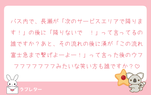 バス内で、長瀬が「次のサービスエリアで降ります！」の後に「降りないで〜！」って言ってるの誰ですか？あと、その流れの後に湧が「この流れ富士急まで繋げよーよー！」って言った後のウフフフフフフフフみたいな笑い方も誰ですか？