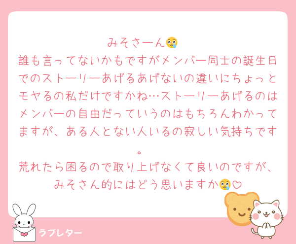 みそさーん😢
誰も言ってないかもですがメンバー同士の誕生日でのストーリーあげるあげないの違いにちょっとモヤるの私だけですかね…ストーリーあげるのはメンバーの自由だっていうのはもちろんわかってますが、ある人とない人いるの寂しい気持ちです。
荒れたら困るので取り上げなくて良いのですが、みそさん的にはどう思いますか😢