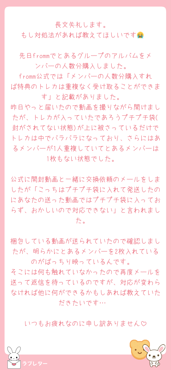 長文失礼します。
もし対処法があれば教えてほしいです😭

先日frommでとあるグループのアルバムをメンバーの人数分購入しました。
fromm公式では「メンバーの人数分購入すれば特典のトレカは重複なく受け取ることができます」と記載がありました。
昨日やっと届いたので動画を撮りながら開けましたが、トレカが入っていたであろうプチプチ袋(封がされてない状態)が上に被さっているだけでトレカは中でバラバラになっており、さらにはあるメンバーが1人重複していてとあるメンバーは1枚もない状態でした。

公式に開封動画と一緒に交換依頼のメールをしましたが「こっちはプチプチ袋に入れて発送したのにあなたの送った動画ではプチプチ袋に入っておらず、おかしいので対応できない」と言われました。

梱包している動画が送られていたので確認しましたが、明らかにとあるメンバーを2枚入れているのがばっちり映っているんです。
そこには何も触れていなかったので再度メールを送って返信を待っているのですが、対応が変わらなければ他に何ができるかもしあれば教えていただきたいです…

いつもお疲れなのに申し訳ありません