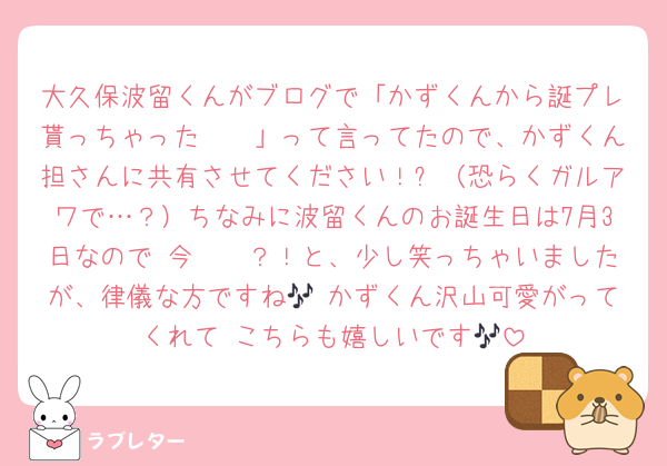 大久保波留くんがブログで「かずくんから誕プレ貰っちゃった〜🤭」って言ってたので、かずくん担さんに共有させてください！✨（恐らくガルアワで…？）ちなみに波留くんのお誕生日は7月3日なので 今〜〜？！と、少し笑っちゃいましたが、律儀な方ですね🎶 かずくん沢山可愛がってくれて こちらも嬉しいです🎶