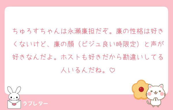 ちゅろすちゃんは永瀬廉担だぞ。廉の性格は好きくないけど、廉の顔（ビジュ良い時限定）と声が好きなんだよ。ホストも好きだから勘違いしてる人いるんだね。