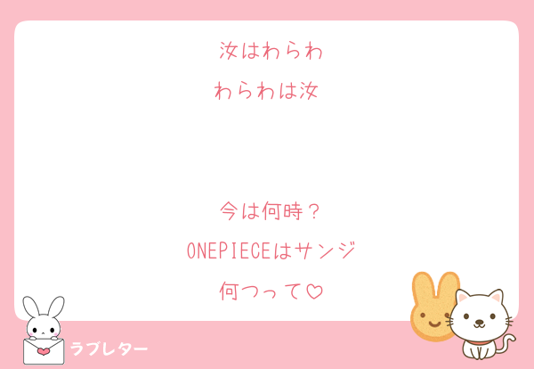 汝はわらわ
わらわは汝⋯


今は何時？
ONEPIECEはサンジ
何つって