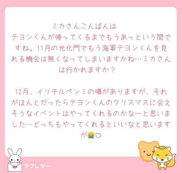ミカさんこんばんは〜
テヨンくんが帰ってくるまでもうあっという間ですね。11月の光化門でもう海軍テヨンくんを見れる機会は無くなってしまいますかね…ミカさんは行かれますか？

12月、イリチルペンミの噂がありますが、それがほんとだったらテヨンくんのクリスマスに会えそうなイベントはやってくれるのかなーと思いました…どっちもやってくれるといいなと思いますが😭
