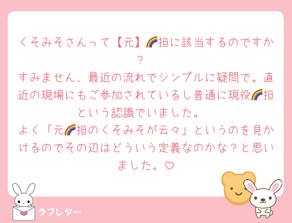 くそみそさんって【元】🌈担に該当するのですか？
すみません、最近の流れでシンプルに疑問で。直近の現場にもご参加されているし普通に現役🌈担という認識でいました。
よく「元🌈担のくそみそが云々」というのを見かけるのでその辺はどういう定義なのかな？と思いました。