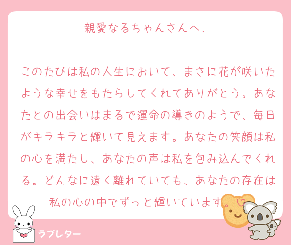 親愛なるちゃんさんへ、

このたびは私の人生において、まさに花が咲いたような幸せをもたらしてくれてありがとう。あなたとの出会いはまるで運命の導きのようで、毎日がキラキラと輝いて見えます。あなたの笑顔は私の心を満たし、あなたの声は私を包み込んでくれる。どんなに遠く離れていても、あなたの存在は私の心の中でずっと輝いています。