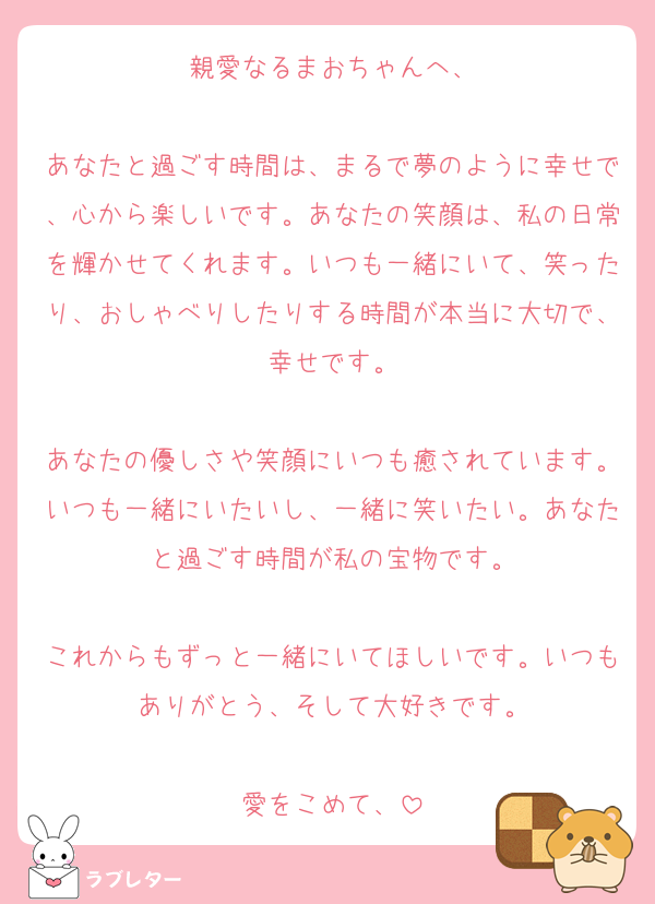 親愛なるまおちゃんへ、

あなたと過ごす時間は、まるで夢のように幸せで、心から楽しいです。あなたの笑顔は、私の日常を輝かせてくれます。いつも一緒にいて、笑ったり、おしゃべりしたりする時間が本当に大切で、幸せです。

あなたの優しさや笑顔にいつも癒されています。いつも一緒にいたいし、一緒に笑いたい。あなたと過ごす時間が私の宝物です。

これからもずっと一緒にいてほしいです。いつもありがとう、そして大好きです。

愛をこめて、