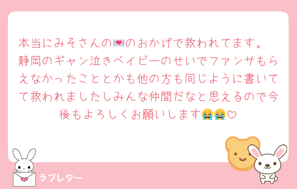 本当にみそさんの💌のおかげで救われてます。
静岡のギャン泣きベイビーのせいでファンサもらえなかったこととかも他の方も同じように書いてて救われましたしみんな仲間だなと思えるので今後もよろしくお願いします😭😭