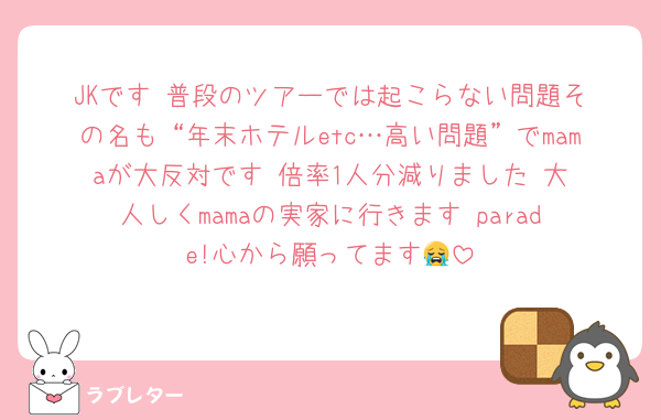 JKです‼️普段のツアーでは起こらない問題その名も“年末ホテルetc…高い問題”でmamaが大反対です‼️倍率1人分減りました‼️大人しくmamaの実家に行きます‼️parade!心から願ってます😭
