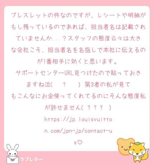 ブレスレットの件なのですが、レシートや明細がもし残っているのであれば、担当者名は記載されていませんか...？スタッフの態度云々は大きな会社こそ、担当者名を名指しで本社に伝えるのが1番相手に効くと思います。
サポートセンターURL見つけたので貼っておきますね泣( ĭ ⩊ ĭ ) 第3者の私が見てもこんなにお金使ってくれてるのにそんな態度私が許せません( ߹꒳​߹ )
https://jp.louisvuitton.com/jpn-jp/contact-us