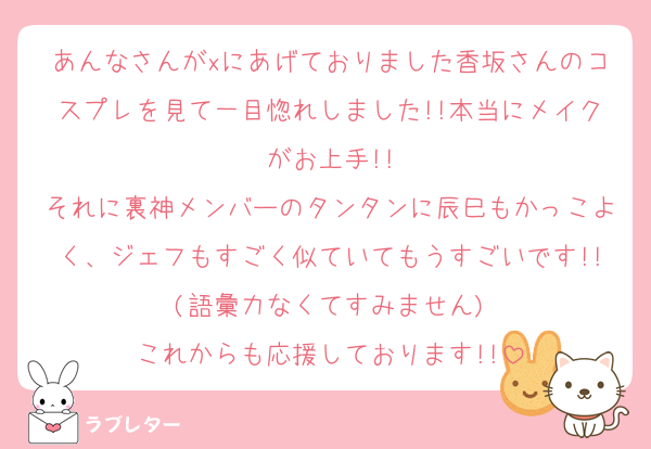 あんなさんがxにあげておりました香坂さんのコスプレを見て一目惚れしました!!本当にメイクがお上手!!
それに裏神メンバーのタンタンに辰巳もかっこよく、ジェフもすごく似ていてもうすごいです!!(語彙力なくてすみません)
これからも応援しております!!