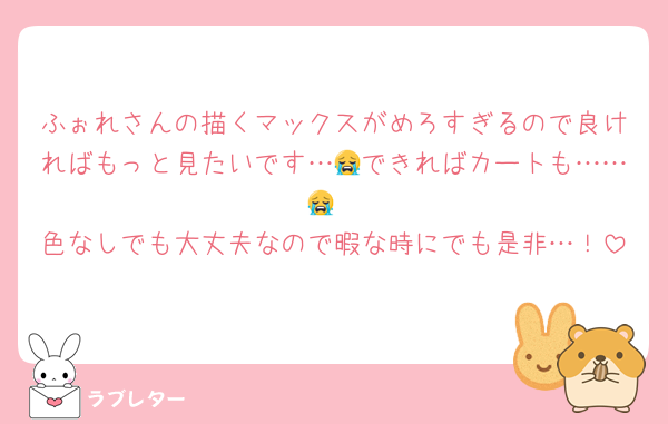 ふぉれさんの描くマックスがめろすぎるので良ければもっと見たいです…😭できればカートも……😭
色なしでも大丈夫なので暇な時にでも是非…！