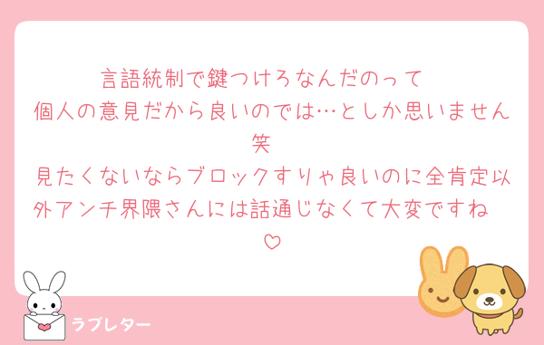 言語統制で鍵つけろなんだのって
個人の意見だから良いのでは…としか思いません笑
見たくないならブロックすりゃ良いのに全肯定以外アンチ界隈さんには話通じなくて大変ですね🥹