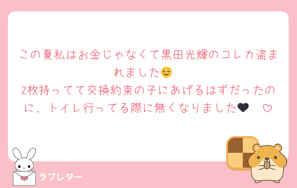 この夏私はお金じゃなくて黒田光輝のコレカ盗まれました😌
2枚持ってて交換約束の子にあげるはずだったのに、トイレ行ってる際に無くなりました🥹🖤