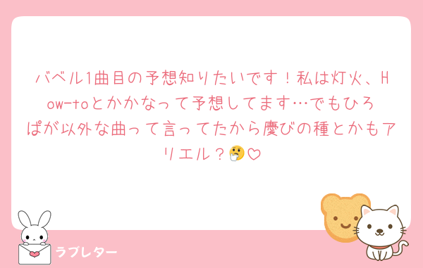 バベル1曲目の予想知りたいです！私は灯火、How-toとかかなって予想してます…でもひろぱが以外な曲って言ってたから慶びの種とかもアリエル？🤔